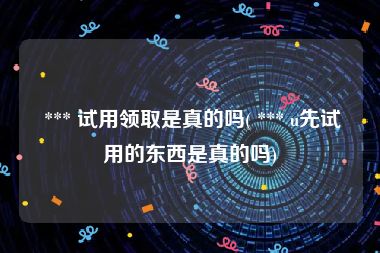  *** 试用领取是真的吗( *** u先试用的东西是真的吗)