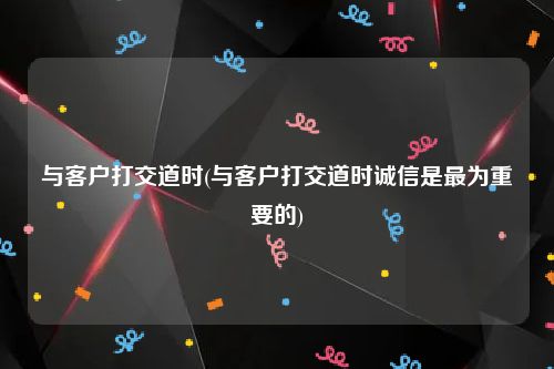 与客户打交道时(与客户打交道时诚信是最为重要的)