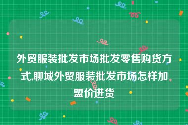 外贸服装批发市场批发零售购货方式,聊城外贸服装批发市场怎样加盟价进货