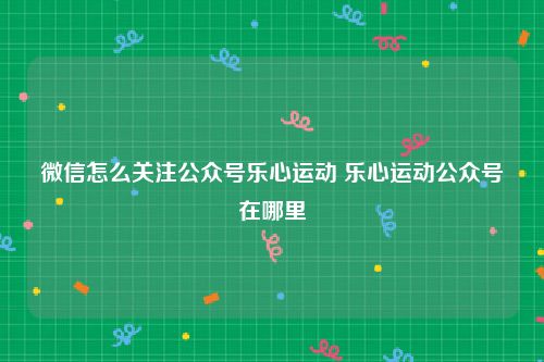 微信怎么关注公众号乐心运动 乐心运动公众号在哪里
