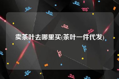 卖茶叶去哪里买(茶叶一件代发)