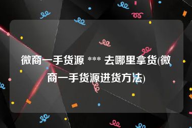 微商一手货源 *** 去哪里拿货(微商一手货源进货方法)