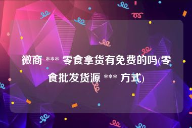 微商 *** 零食拿货有免费的吗(零食批发货源 *** 方式)