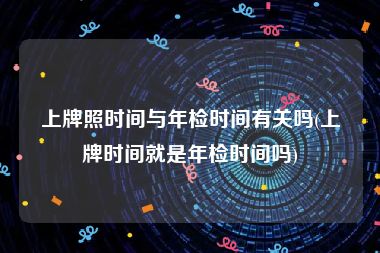 上牌照时间与年检时间有关吗(上牌时间就是年检时间吗)
