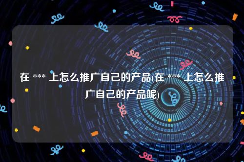 在 *** 上怎么推广自己的产品(在 *** 上怎么推广自己的产品呢)
