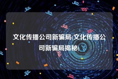 文化传播公司新骗局(文化传播公司新骗局揭秘)