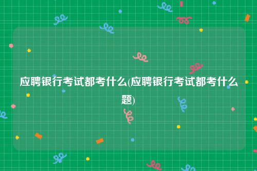 应聘银行考试都考什么(应聘银行考试都考什么题)