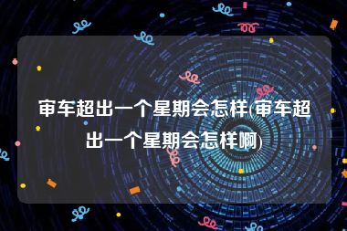 审车超出一个星期会怎样(审车超出一个星期会怎样啊)