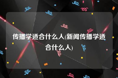 传播学适合什么人(新闻传播学适合什么人)