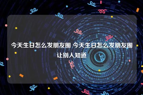 今天生日怎么发朋友圈 今天生日怎么发朋友圈让别人知道