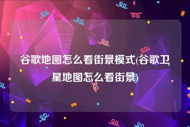 谷歌地图怎么看街景模式(谷歌卫星地图怎么看街景)