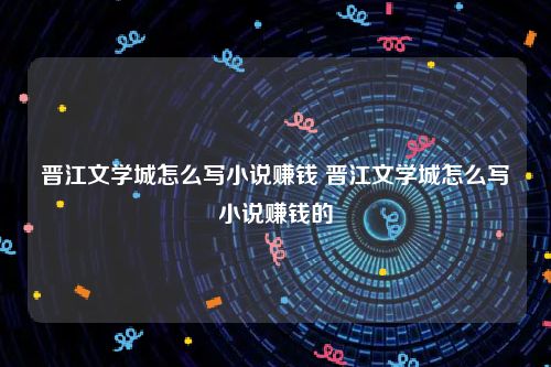 晋江文学城怎么写小说赚钱 晋江文学城怎么写小说赚钱的