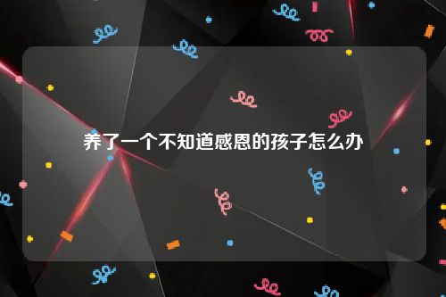 养了一个不知道感恩的孩子怎么办