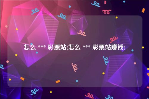 怎么 *** 彩票站(怎么 *** 彩票站赚钱)