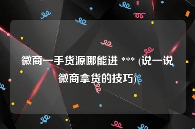 微商一手货源哪能进 *** (说一说微商拿货的技巧)