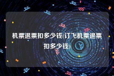 机票退票扣多少钱(订飞机票退票扣多少钱)