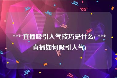 *** 直播吸引人气技巧是什么( *** 直播如何吸引人气)