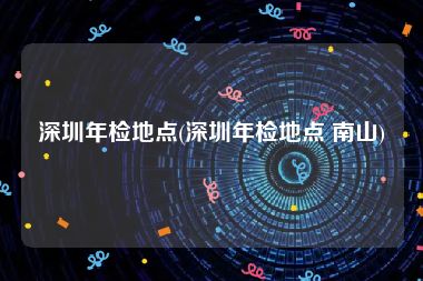 深圳年检地点(深圳年检地点 南山)