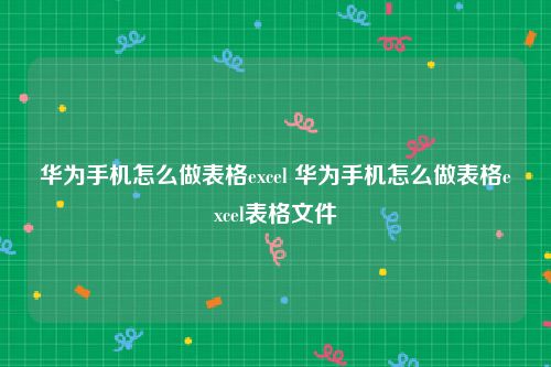 华为手机怎么做表格excel 华为手机怎么做表格excel表格文件