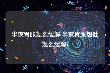 半夜胃胀怎么缓解(半夜胃胀想吐怎么缓解)