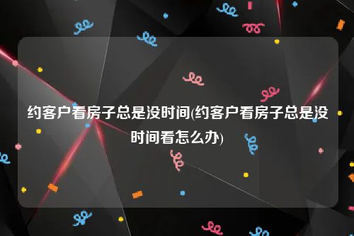 约客户看房子总是没时间(约客户看房子总是没时间看怎么办)