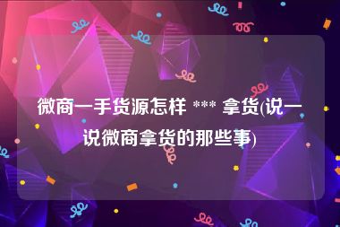 微商一手货源怎样 *** 拿货(说一说微商拿货的那些事)