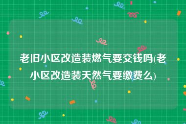 老旧小区改造装燃气要交钱吗(老小区改造装天然气要缴费么)