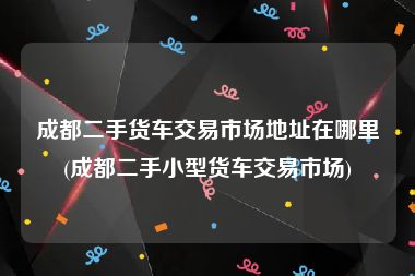 成都二手货车交易市场地址在哪里(成都二手小型货车交易市场)