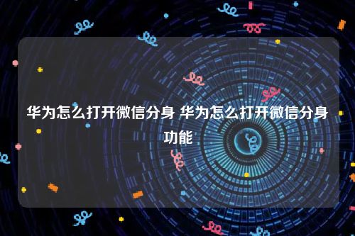华为怎么打开微信分身 华为怎么打开微信分身功能