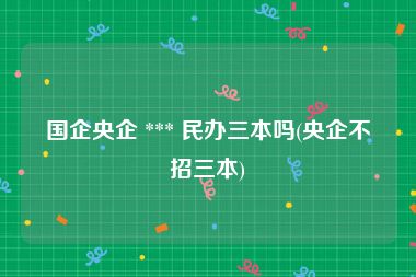 国企央企 *** 民办三本吗(央企不招三本)