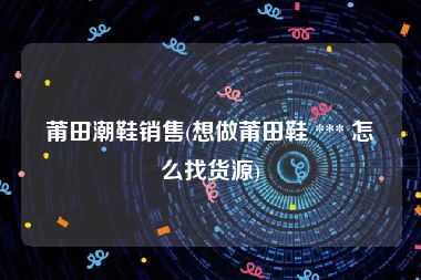 莆田潮鞋销售(想做莆田鞋 *** 怎么找货源)