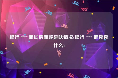 银行 *** 面试后面谈是啥情况(银行 *** 面谈谈什么)