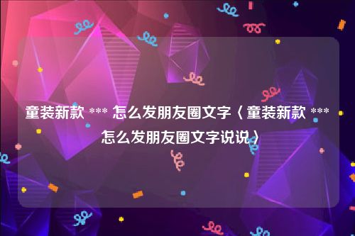 童装新款 *** 怎么发朋友圈文字〈童装新款 *** 怎么发朋友圈文字说说〉