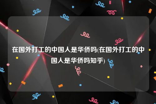 在国外打工的中国人是华侨吗(在国外打工的中国人是华侨吗知乎)