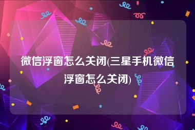 微信浮窗怎么关闭(三星手机微信浮窗怎么关闭)