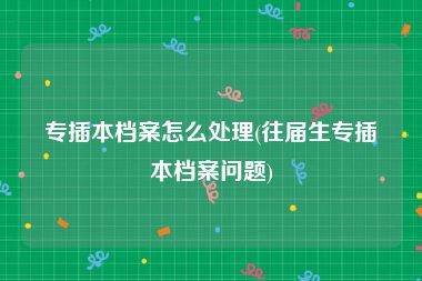 专插本档案怎么处理(往届生专插本档案问题)