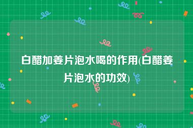 白醋加姜片泡水喝的作用(白醋姜片泡水的功效)