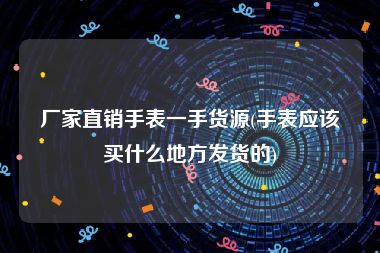厂家直销手表一手货源(手表应该买什么地方发货的)