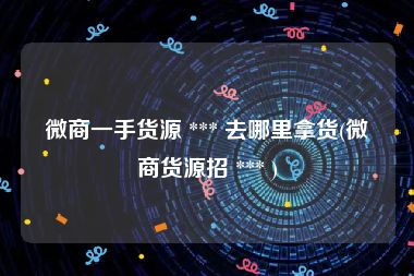 微商一手货源 *** 去哪里拿货(微商货源招 *** )