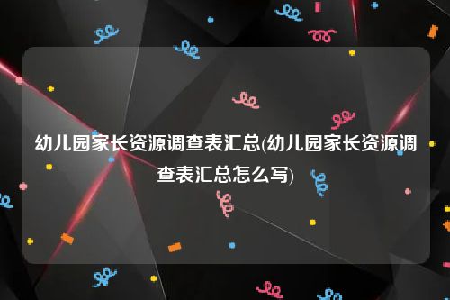 幼儿园家长资源调查表汇总(幼儿园家长资源调查表汇总怎么写)