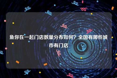 鱼你在一起门店数量分布如何？全国有哪些城市有门店