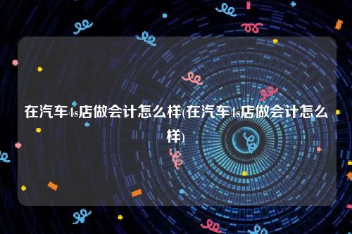 在汽车4s店做会计怎么样(在汽车4s店做会计怎么样)