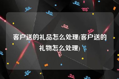 客户送的礼品怎么处理(客户送的礼物怎么处理)