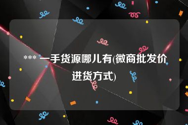  *** 一手货源哪儿有(微商批发价进货方式)