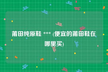 莆田纯原鞋 *** (便宜的莆田鞋在哪里买)