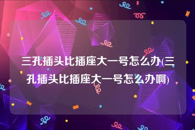 三孔插头比插座大一号怎么办(三孔插头比插座大一号怎么办啊)