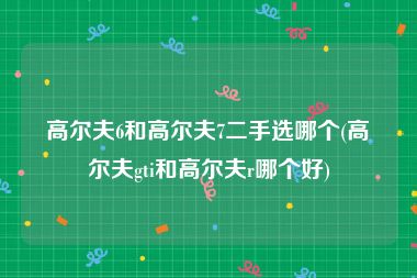 高尔夫6和高尔夫7二手选哪个(高尔夫gti和高尔夫r哪个好)