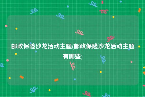 邮政保险沙龙活动主题(邮政保险沙龙活动主题有哪些)