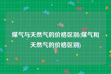 煤气与天然气的价格区别(煤气和天然气的价格区别)