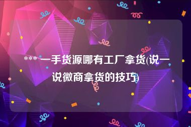  *** 一手货源哪有工厂拿货(说一说微商拿货的技巧)